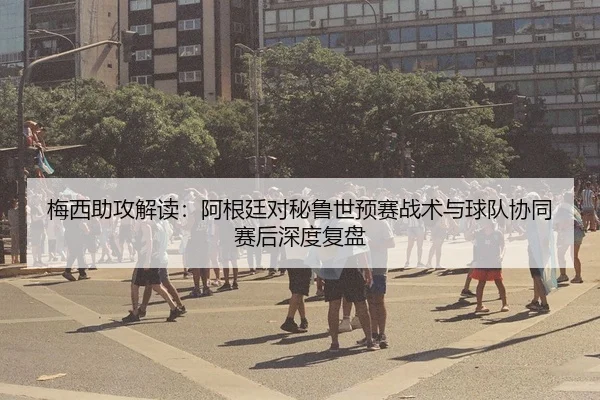 梅西助攻解读：阿根廷对秘鲁世预赛战术与球队协同赛后深度复盘